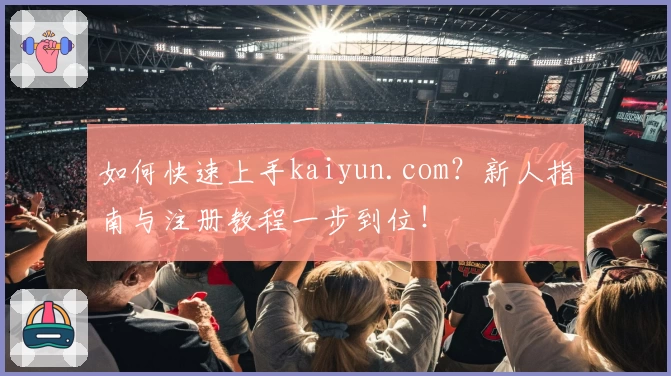 如何快速上手kaiyun.com？新人指南与注册教程一步到位！