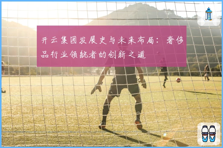 开云集团发展史与未来布局：奢侈品行业领航者的创新之道