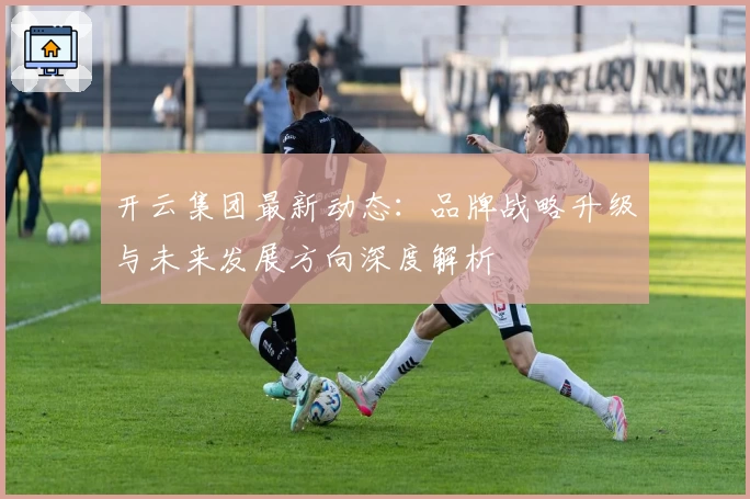开云集团最新动态：品牌战略升级与未来发展方向深度解析