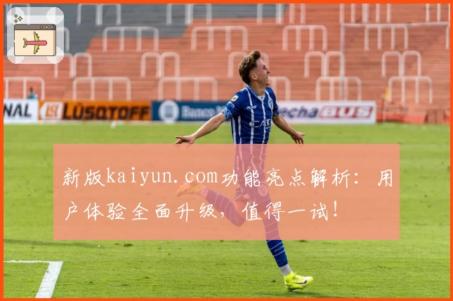 新版kaiyun.com功能亮点解析：用户体验全面升级，值得一试！