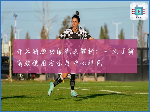 开云新版功能亮点解析：一文了解高效使用方法与核心特色