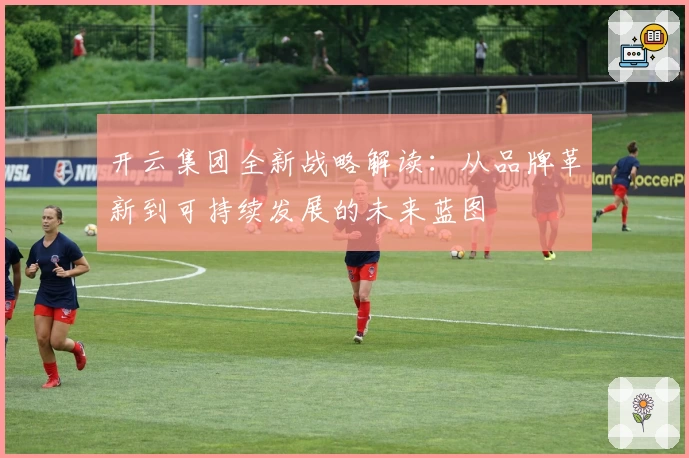 开云集团全新战略解读：从品牌革新到可持续发展的未来蓝图
