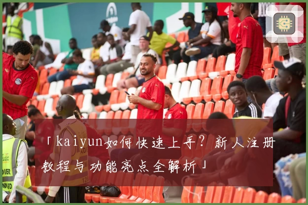 「kaiyun如何快速上手?新人注册教程与功能亮点全解析」