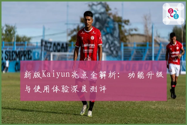 新版Kaiyun亮点全解析：功能升级与使用体验深度测评