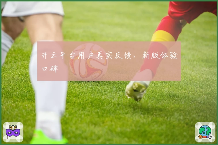 开云平台用户真实反馈，新版体验口碑