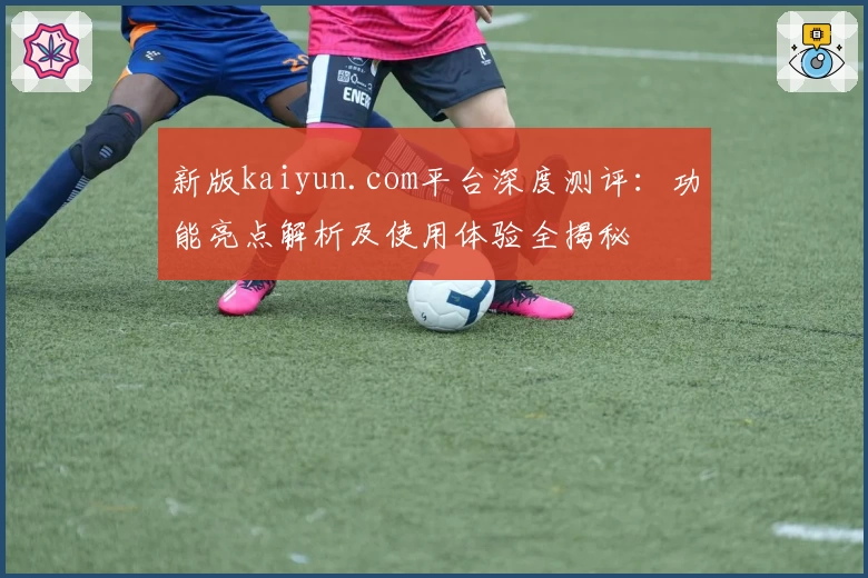 新版kaiyun.com平台深度测评：功能亮点解析及使用体验全揭秘