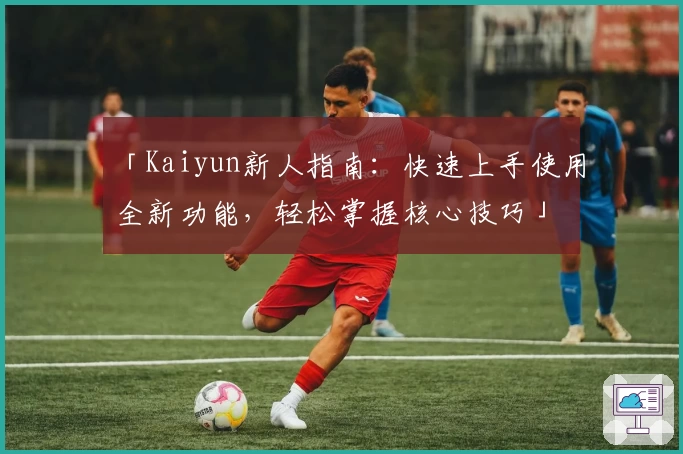 「Kaiyun新人指南：快速上手使用全新功能，轻松掌握核心技巧」