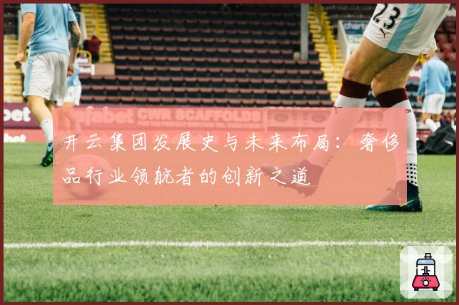 开云集团发展史与未来布局：奢侈品行业领航者的创新之道