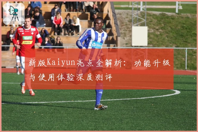 新版Kaiyun亮点全解析：功能升级与使用体验深度测评