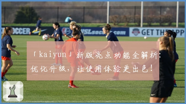 「kaiyun」新版亮点功能全解析：优化升级，让使用体验更出色！