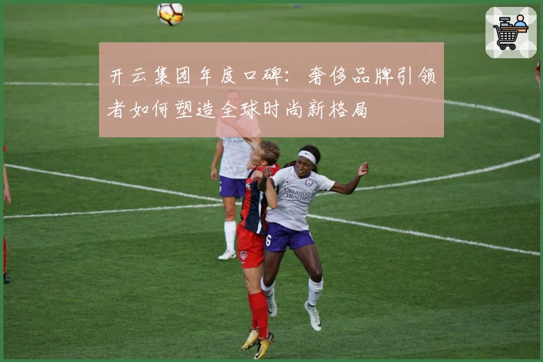 开云集团年度口碑：奢侈品牌引领者如何塑造全球时尚新格局