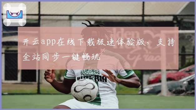 开云app在线下载极速体验版，支持全站同步一键畅玩